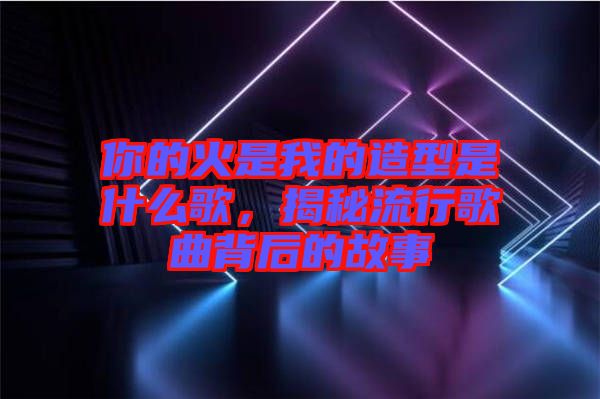 你的火是我的造型是什么歌，揭秘流行歌曲背后的故事
