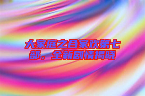 大家庭之合家歡第七部，全新劇情揭曉