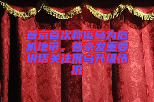 普京首次稱俄烏為危機地帶，普京發(fā)重要講話關注俄烏升級情況