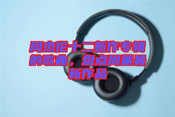 周杰倫十二新作專輯的歌曲，盤點周董最新作品
