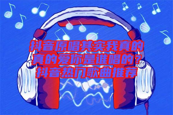 抖音原唱其實我真的真的愛你是誰唱的？抖音熱門歌曲推薦