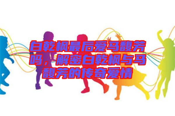 白乾楓最后愛馬馥芳嗎，解密白乾楓與馬馥芳的傳奇愛情