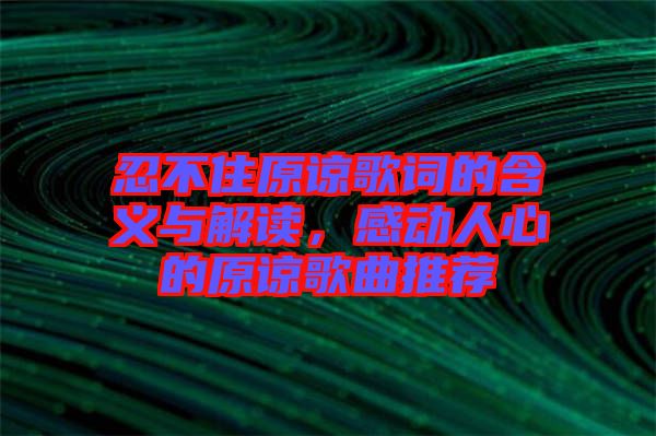 忍不住原諒歌詞的含義與解讀，感動人心的原諒歌曲推薦