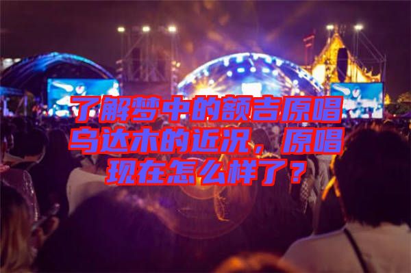 了解夢中的額吉原唱烏達(dá)木的近況，原唱現(xiàn)在怎么樣了？