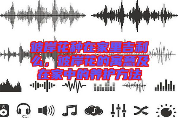 彼岸花種在家里吉利么，彼岸花的寓意及在家中的養(yǎng)護(hù)方法