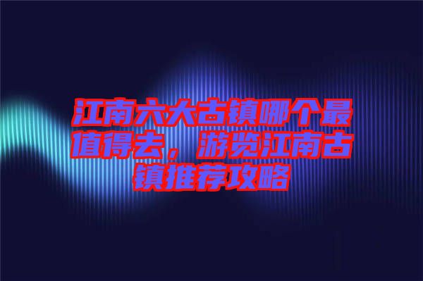 江南六大古鎮(zhèn)哪個最值得去，游覽江南古鎮(zhèn)推薦攻略