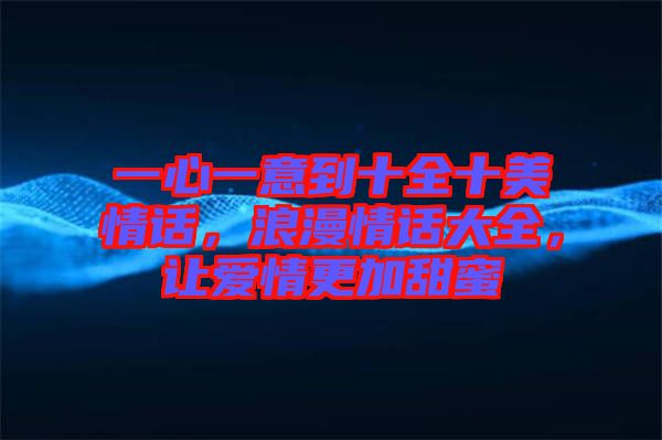一心一意到十全十美情話，浪漫情話大全，讓愛情更加甜蜜