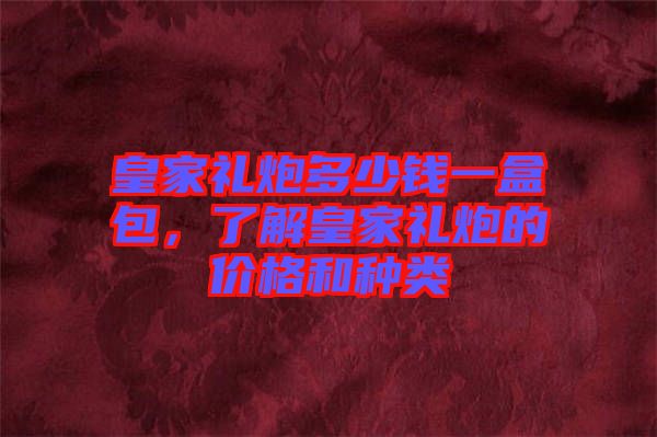 皇家禮炮多少錢一盒包，了解皇家禮炮的價格和種類