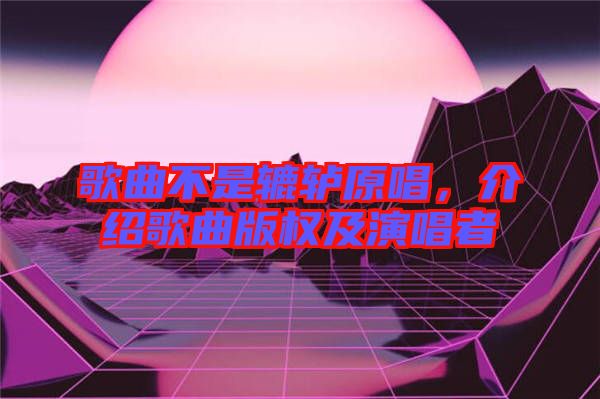歌曲不是轆轤原唱，介紹歌曲版權(quán)及演唱者