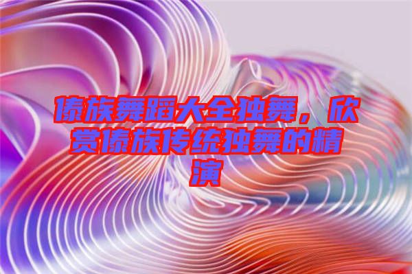 傣族舞蹈大全獨舞，欣賞傣族傳統(tǒng)獨舞的精演