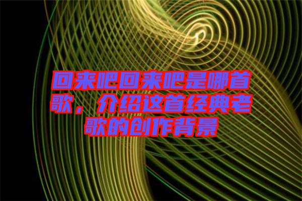 回來(lái)吧回來(lái)吧是哪首歌，介紹這首經(jīng)典老歌的創(chuàng)作背景