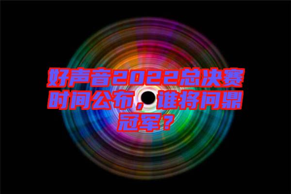 好聲音2022總決賽時間公布，誰將問鼎冠軍？