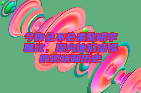 今你會不會來黎明李嘉欣，探究他們感情的現(xiàn)狀和歷史