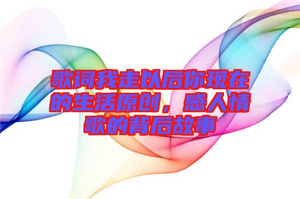 歌詞我走以后你現(xiàn)在的生活原創(chuàng)，感人情歌的背后故事
