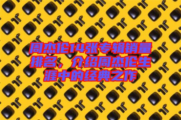 周杰倫14張專輯銷量排名，介紹周杰倫生涯中的經(jīng)典之作