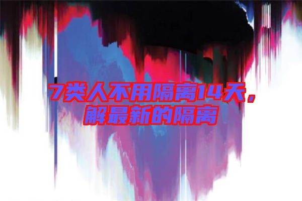 7類人不用隔離14天，解最新的隔離