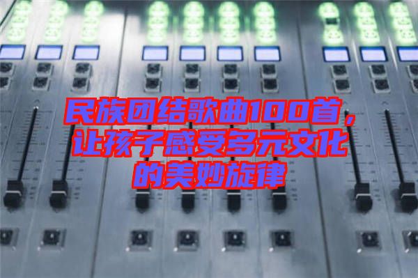 民族團(tuán)結(jié)歌曲100首，讓孩子感受多元文化的美妙旋律