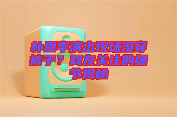 樸恩率演出現(xiàn)場(chǎng)沒穿褲子？網(wǎng)友關(guān)注的細(xì)節(jié)揭秘