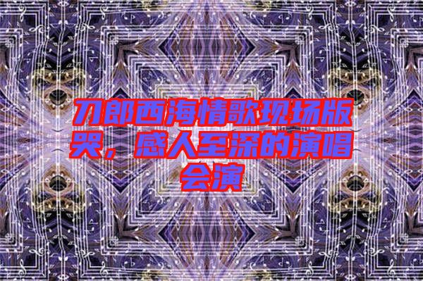 刀郎西海情歌現(xiàn)場版哭，感人至深的演唱會演
