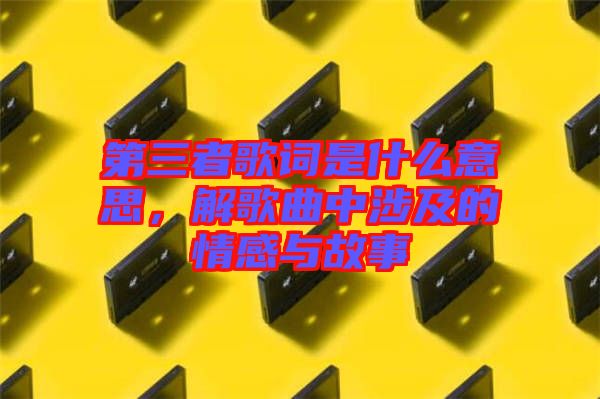 第三者歌詞是什么意思，解歌曲中涉及的情感與故事