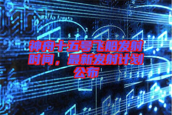 神舟十五號(hào)飛船發(fā)射時(shí)間，最新發(fā)射計(jì)劃公布