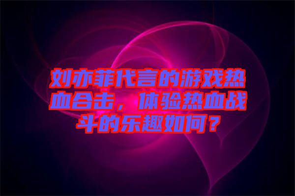 劉亦菲代言的游戲熱血合擊，體驗熱血戰(zhàn)斗的樂趣如何？