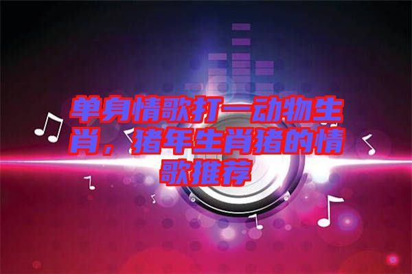 單身情歌打一動物生肖，豬年生肖豬的情歌推薦