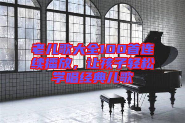 老兒歌大全100首連續(xù)播放，讓孩子輕松學(xué)唱經(jīng)典兒歌