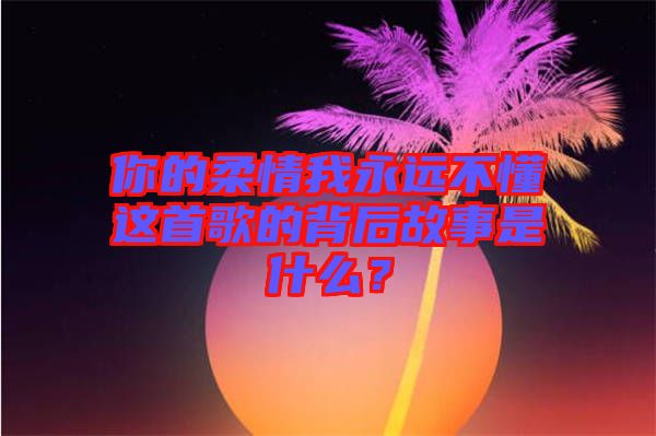 你的柔情我永遠(yuǎn)不懂這首歌的背后故事是什么？