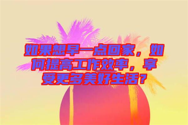 如果想早一點回家，如何提高工作效率，享受更多美好生活？