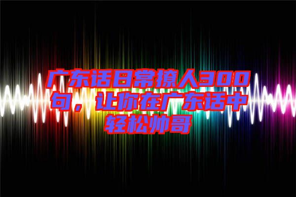 廣東話日常撩人300句，讓你在廣東話中輕松帥哥