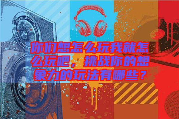 你們想怎么玩我就怎么玩吧，挑戰(zhàn)你的想象力的玩法有哪些？