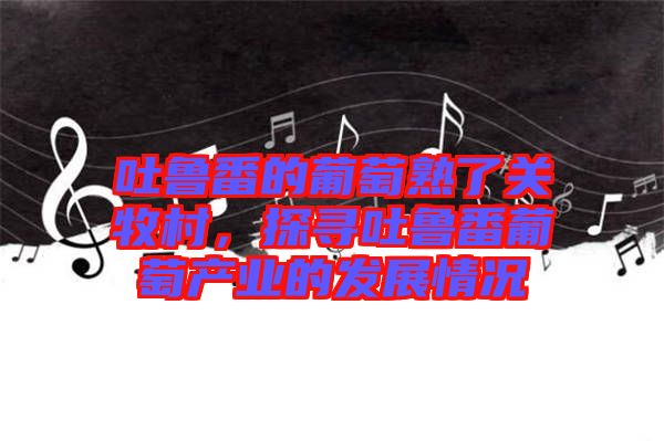 吐魯番的葡萄熟了關(guān)牧村，探尋吐魯番葡萄產(chǎn)業(yè)的發(fā)展情況