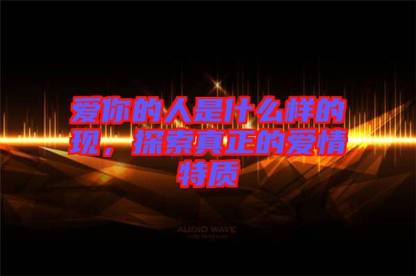 愛(ài)你的人是什么樣的現(xiàn)，探索真正的愛(ài)情特質(zhì)