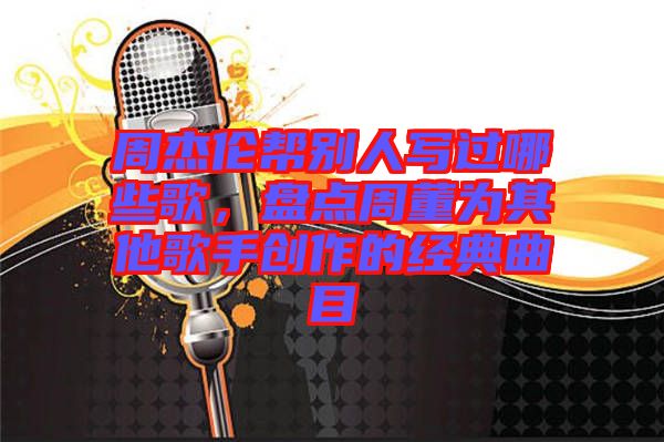 周杰倫幫別人寫(xiě)過(guò)哪些歌，盤(pán)點(diǎn)周董為其他歌手創(chuàng)作的經(jīng)典曲目