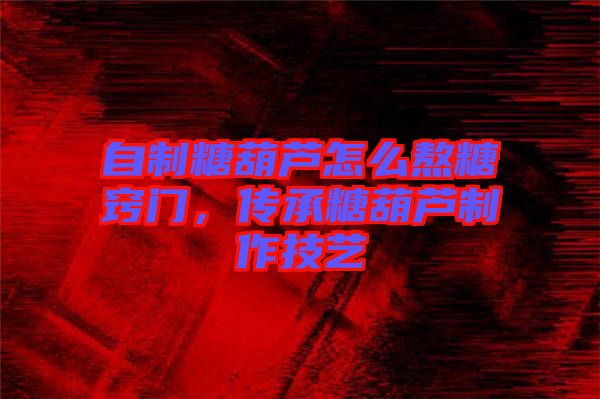 自制糖葫蘆怎么熬糖竅門，傳承糖葫蘆制作技藝