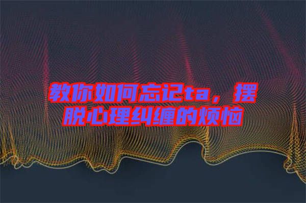 教你如何忘記ta，擺脫心理糾纏的煩惱