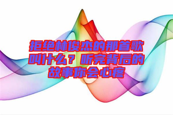 拒絕林俊杰的那首歌叫什么？聽完背后的故事你會心疼
