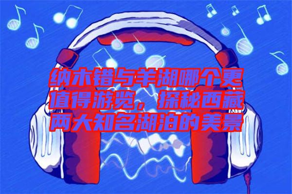 納木錯(cuò)與羊湖哪個(gè)更值得游覽，探秘西藏兩大知名湖泊的美景