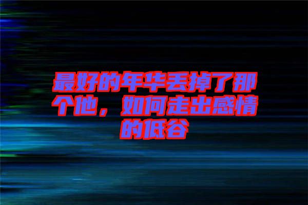 最好的年華丟掉了那個(gè)他，如何走出感情的低谷