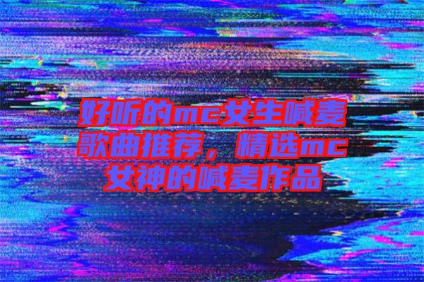 好聽的mc女生喊麥歌曲推薦，精選mc女神的喊麥作品