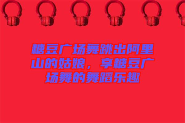 糖豆廣場舞跳出阿里山的姑娘，享糖豆廣場舞的舞蹈樂趣