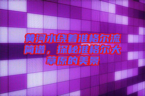 黃河水繞著準(zhǔn)格爾流簡譜，探秘準(zhǔn)格爾大草原的美景