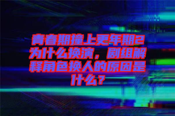 青春期撞上更年期2為什么換演，劇組解釋角色換人的原因是什么？