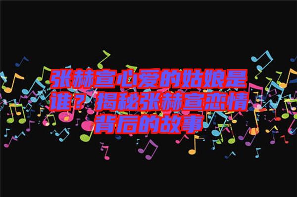 張赫宣心愛(ài)的姑娘是誰(shuí)？揭秘張赫宣戀情背后的故事