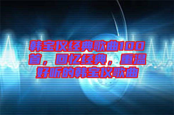 韓寶儀經(jīng)典歌曲100首，回憶經(jīng)典，重溫好聽的韓寶儀歌曲