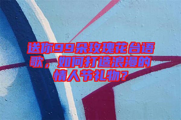 送你99朵玫瑰花臺(tái)語(yǔ)歌，如何打造浪漫的情人節(jié)禮物？