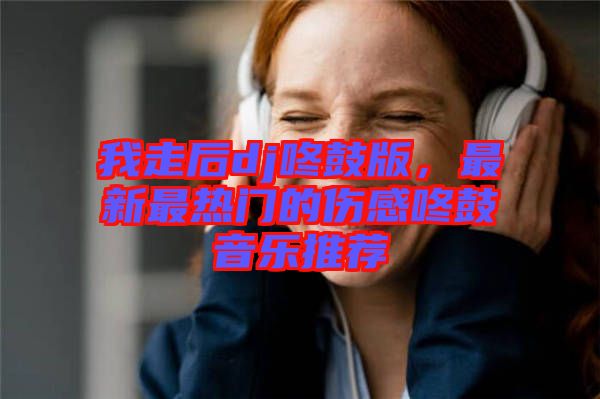 我走后dj咚鼓版，最新最熱門的傷感咚鼓音樂推薦