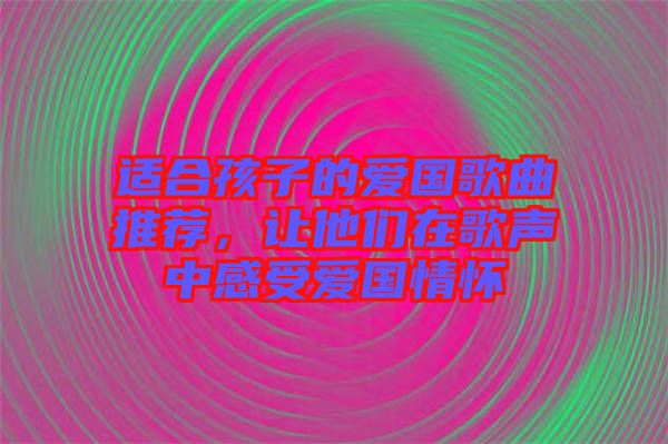 適合孩子的愛國歌曲推薦，讓他們在歌聲中感受愛國情懷