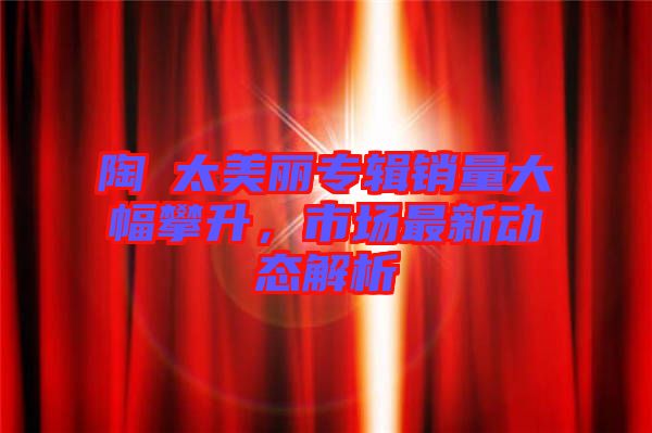 陶喆太美麗專輯銷量大幅攀升，市場最新動態(tài)解析